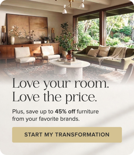 Love your room. Love the price. Save up to 45% off furniture from your favorite brands. Start my transformation.