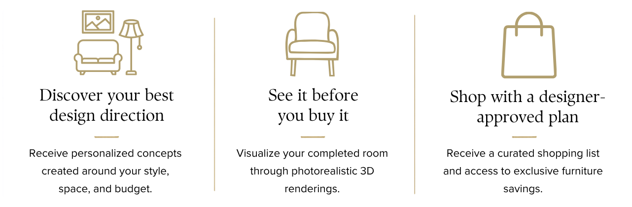 Discover your best design direction with personalized concepts; see your completed room in photorealistic 3D renderings; shop a designer-approved plan with a curated shopping list and exclusive furniture savings.