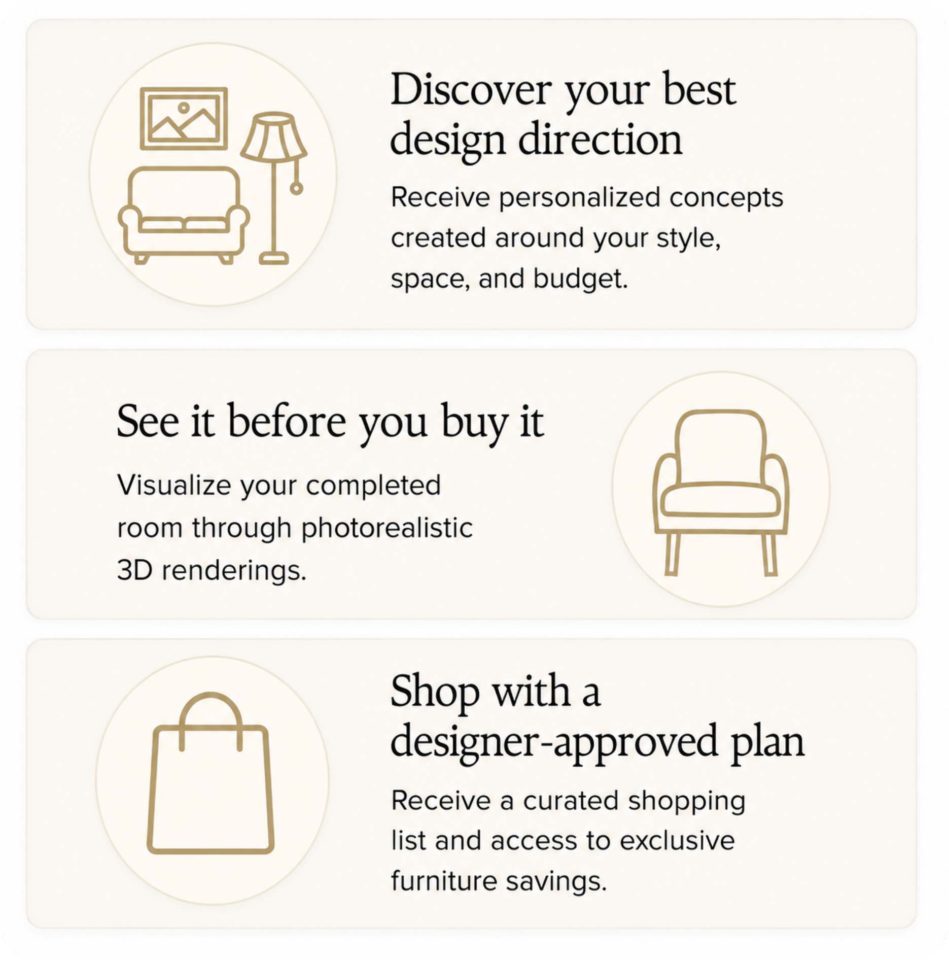 Discover your best design direction with personalized concepts; see your completed room in photorealistic 3D renderings; shop a designer-approved plan with a curated shopping list and exclusive furniture savings.